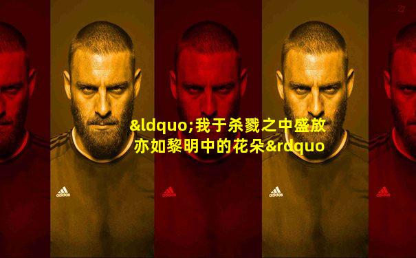 “我于杀戮之中盛放 亦如黎明中的花朵”